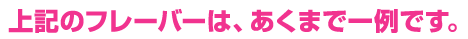 上記のフレーバーは、あくまで一例です。
